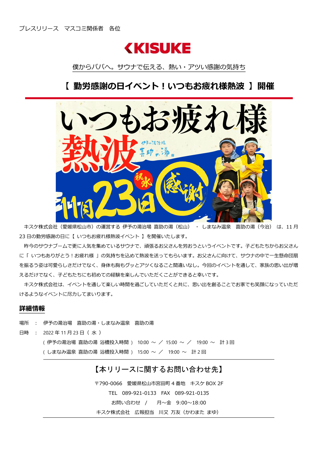 キスケ株式会社（愛媛県松山市）の運営する伊予の湯治場喜助の湯（松山）・しまなみ温泉喜助の湯（今治）は、11月23日の勤労感謝の日に【いつもお疲れ様熱波イベント】を開催いたします。昨今のサウナブームで更に人気を集めているサウナで、頑張るお父さんを労おうというイベントです。子どもたちからお父さんに「いつもありがとう！お疲れ様」の気持ちを込めて熱波を送ってもらいます。お父さんに向けて、サウナの中で一生懸命団扇を振るう姿は可愛らしさだけでなく、身体も胸もグッとアツくなること間違いなし。今回のイベントを通して、家族の思い出が増えるだけでなく、子どもたちにも初めての経験を楽しんでいただくことができると幸いです。キスケ株式会社は、イベントを通して楽しい時間を過ごしていただくと共に、思い出を創ることでお家でも笑顔になっていただけるようなイベントに尽力してまいります。