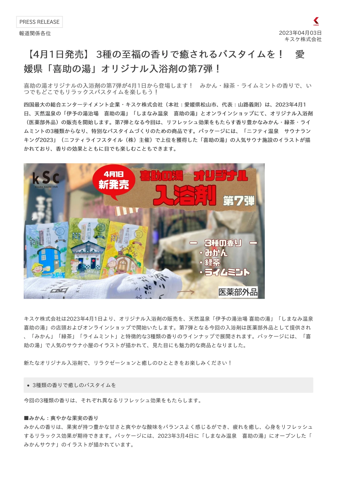 四国最大の総合エンターテイメント企業・キスケ株式会社（本社：愛媛県松山市、代表：山路義則）は、2023年4月1日、天然温泉の「伊予の湯治場　喜助の湯」「しまなみ温泉　喜助の湯」とオンラインショップにて、オリジナル入浴剤（医薬部外品）の販売を開始します。第7弾となる今回は、リフレッシュ効果をもたらす香り豊かなみかん・緑茶・ライムミントの3種類からなり、特別なバスタイムづくりのための商品です。パッケージには、「ニフティ温泉　サウナランキング2023」（ニフティライフスタイル（株）主催）で上位を獲得した「喜助の湯」の人気サウナ施設のイラストが描かれており、香りの効果とともに目でも楽しむこともできます。 