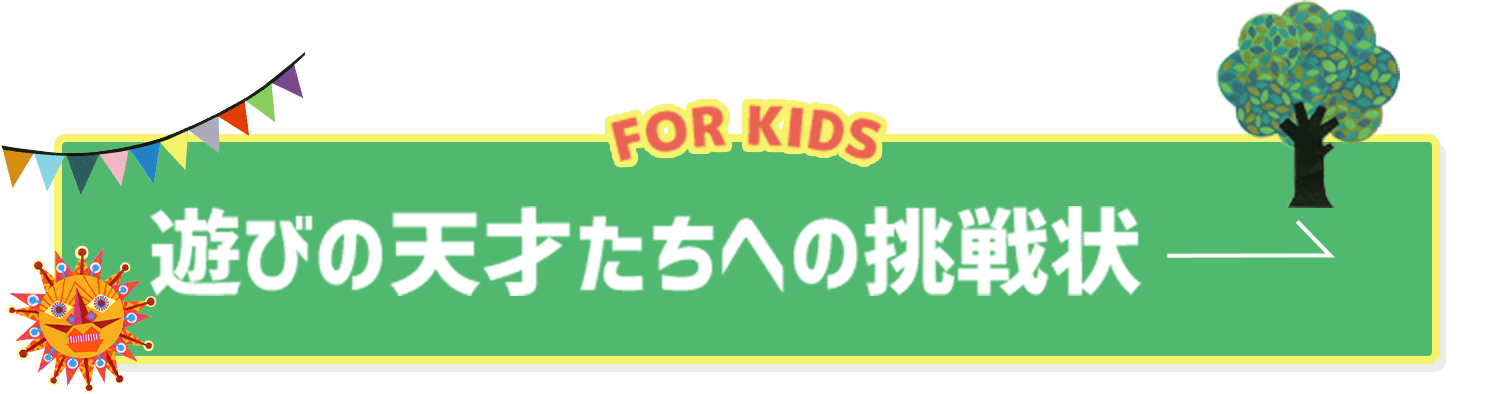 FOR KIDS　遊びの天才たちへの挑戦状